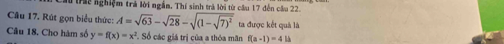 Cầu trac nghiệm trả lời ngắn. Thí sinh trả lời từ câu 17 đến câu 22. 
Câu 17. Rút gọn biểu thức: A=sqrt(63)-sqrt(28)-sqrt((1-sqrt 7)^2) ta được kết quả là 
Câu 18. Cho hàm số y=f(x)=x^2 *. Số các giá trị của a thỏa mãn f(a-1)=4la