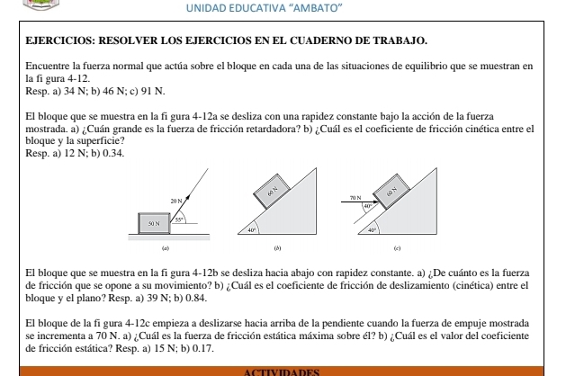 UNIDAD EDUCATIVA “AMBATO”
EJERCICIOS: RESOLVER LOS EJERCICIOS EN EL CUADERNO DE TRABAJO.
Encuentre la fuerza normal que actúa sobre el bloque en cada una de las situaciones de equilibrio que se muestran en
la fi gura 4-12.
Resp. a) 34 N; b) 46 N; c) 91 N.
El bloque que se muestra en la fi gura 4-12a se desliza con una rapidez constante bajo la acción de la fuerza
mostrada. a) ¿Cuán grande es la fuerza de fricción retardadora? b) ¿Cuál es el coeficiente de fricción cinética entre el
bloque y la superficie?
Resp. a) 12 N; b) 0.34.
El bloque que se muestra en la fi gura 4-12b se desliza hacia abajo con rapidez constante. a) ¿De cuánto es la fuerza
de fricción que se opone a su movimiento? b) ¿Cuál es el coeficiente de fricción de deslizamiento (cinética) entre el
bloque y el plano? Resp. a) 39 N; b) 0.84.
El bloque de la fi gura 4-12c empieza a deslizarse hacia arriba de la pendiente cuando la fuerza de empuje mostrada
se incrementa a 70 N. a) ¿Cuál es la fuerza de fricción estática máxima sobre él? b) ¿Cuál es el valor del coeficiente
de fricción estática? Resp. a) 15 N; b) 0.17.
ACTIVIDADES