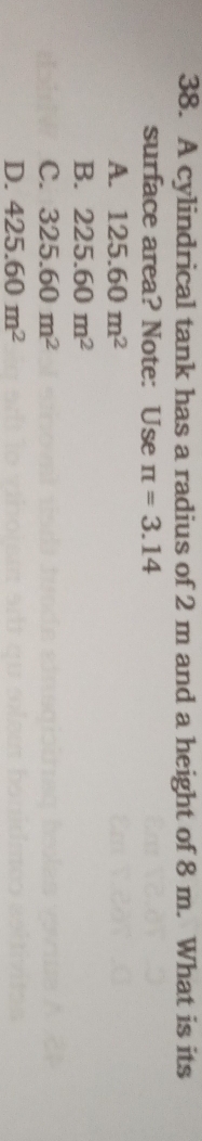 A cylindrical tank has a radius of 2 m and a height of 8 m. What is its
surface area? Note: Use π =3.14
A. 125.60m^2
B. 225.60m^2
C. 325.60m^2
D. 425.60m^2