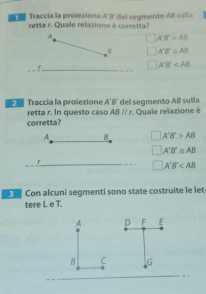 Traccia la proiezione A'B' del segmento AB sulia
retta r. Quale relazione è corretta?
A
□ A'B'>AB
B □ A'B'≌ AB
_r_
□ A'B'
2 Traccia la proiezione A'B' del segmento AB sulla
retta r. In questo caso ABparallel r. Quale relazione è
corretta?
A
B □ A'B'>AB
□ A'B'≌ AB
r
□ A'B'
3 Con alcuni segmenti sono state costruite le let-
tere L e T.
A D F E
B C G