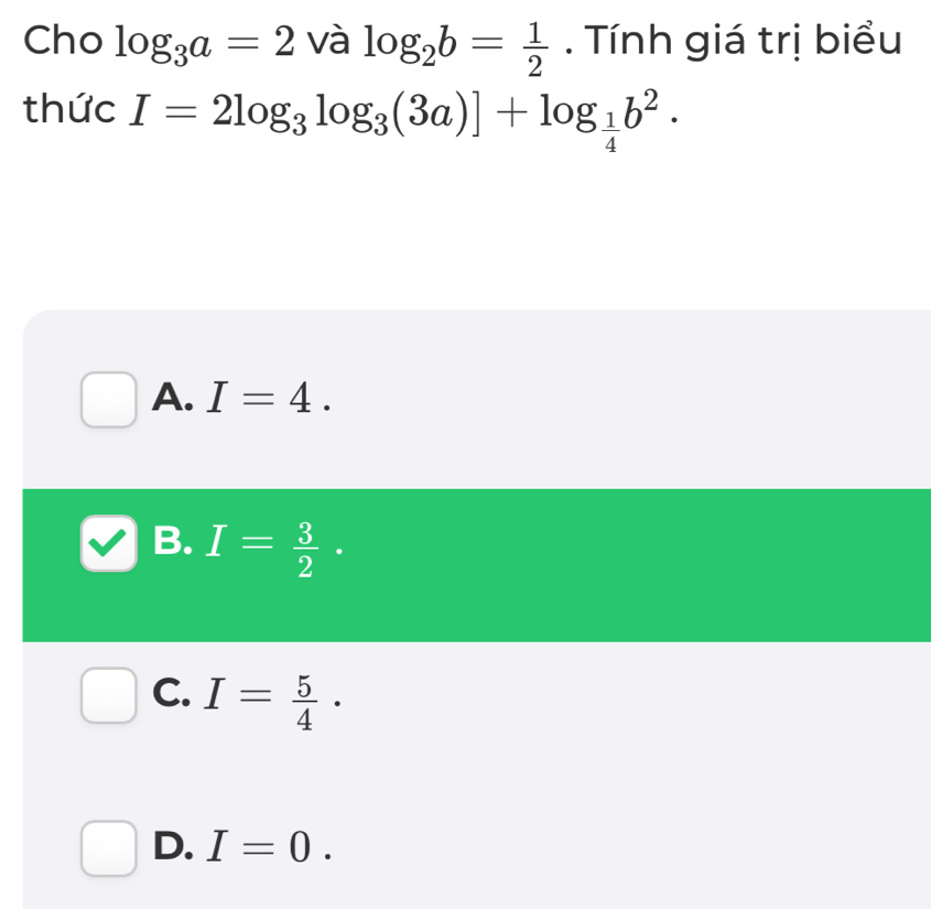 Cho log _3a=2 và log _2b= 1/2 . Tính giá trị biểu
thức I=2log _3log _3(3a)]+log _ 1/4 b^2·
A. I=4.
B. I= 3/2 .
C. I= 5/4 .
D. I=0.