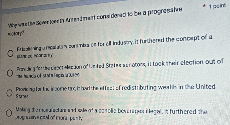 Why was the Seventeenth Amendment considered to be a progressive
1 point
victory?
Establishing a regulatory commission for all industry, it furthered the concept of a
planned economy
Providing for the direct election of United States senators, it took their election out of
the hands of state legislatures
Providing for the income tax, it had the effect of redistributing wealth in the United
States
Making the manufacture and sale of alcoholic beverages illegal, it furthered the
progressive goal of moral purity