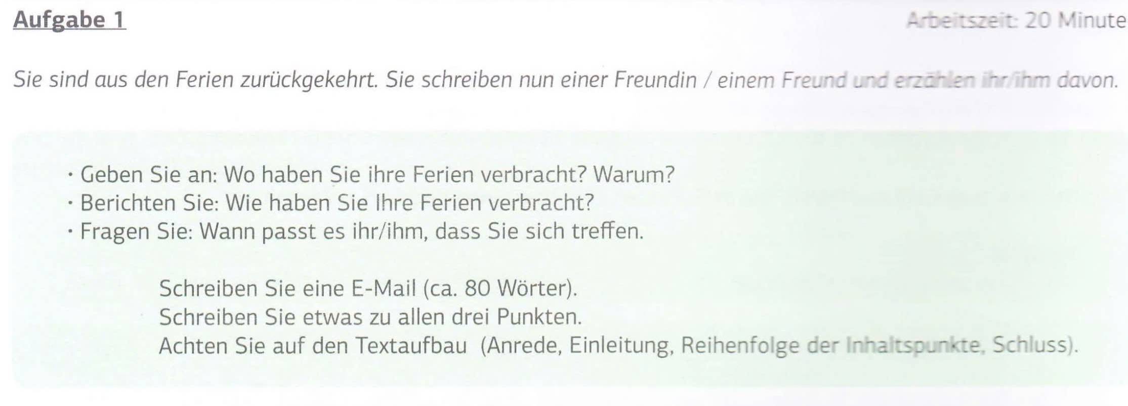 Aufgabe 1 Arbeitszeit: 20 Minute
Sie sind aus den Ferien zurückgekehrt. Sie schreiben nun einer Freundin / einem Freund und erzählen ihr/ihm davon. 
Geben Sie an: Wo haben Sie ihre Ferien verbracht? Warum? 
Berichten Sie: Wie haben Sie Ihre Ferien verbracht? 
Fragen Sie: Wann passt es ihr/ihm, dass Sie sich treffen. 
Schreiben Sie eine E-Mail (ca. 80 Wörter). 
Schreiben Sie etwas zu allen drei Punkten. 
Achten Sie auf den Textaufbau (Anrede, Einleitung, Reihenfolge der Inhaltspunkte, Schluss).