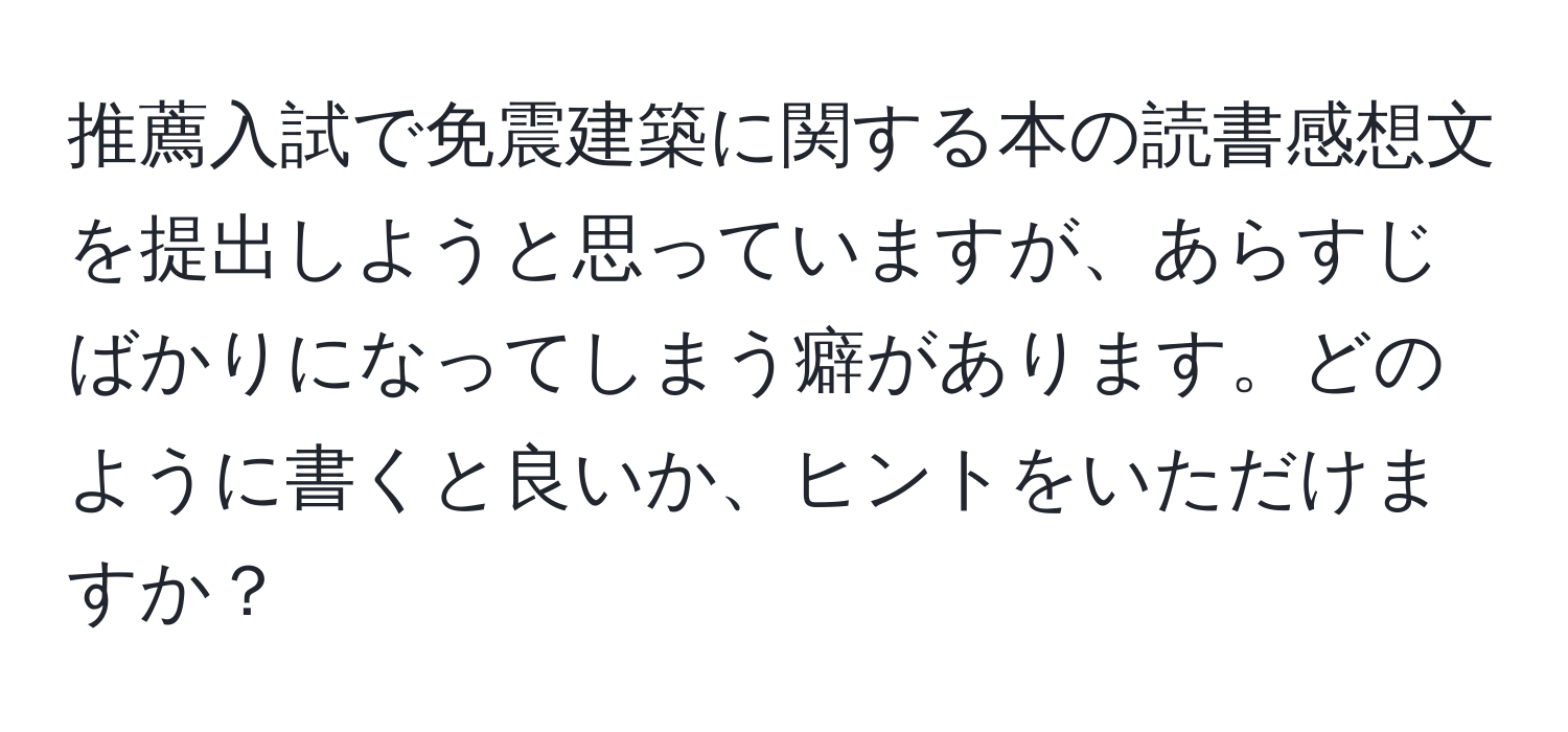 推薦入試で免震建築に関する本の読書感想文を提出しようと思っていますが、あらすじばかりになってしまう癖があります。どのように書くと良いか、ヒントをいただけますか？