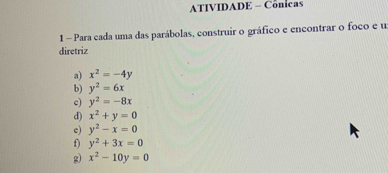 ATIVIDADE - Cônicas 
1 - Para cada uma das parábolas, construir o gráfico e encontrar o foco e u 
diretriz 
a) x^2=-4y
b) y^2=6x
c) y^2=-8x
d) x^2+y=0
e) y^2-x=0
f) y^2+3x=0
g) x^2-10y=0