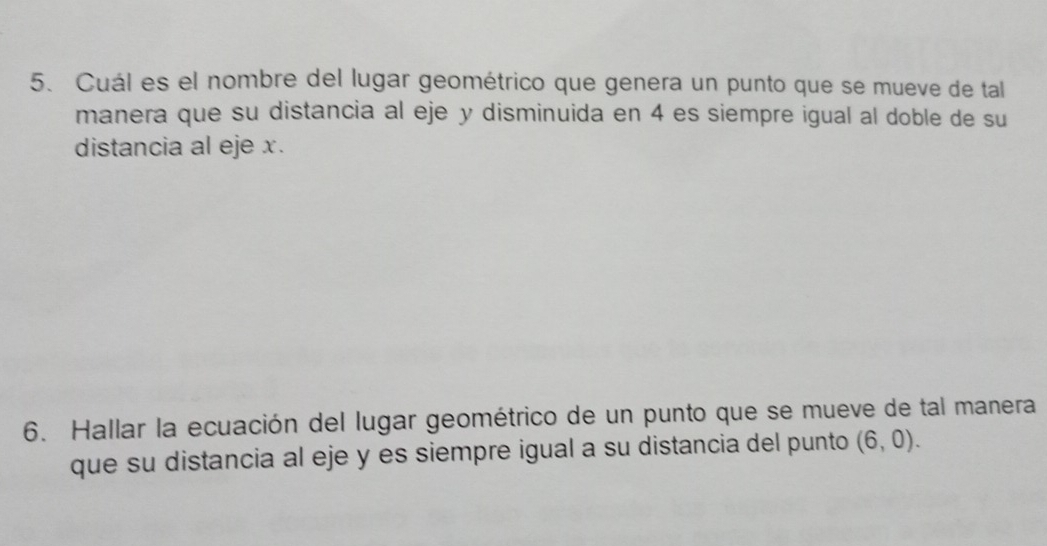 Cuál es el nombre del lugar geométrico que genera un punto que se mueve de tal 
manera que su distancia al eje y disminuida en 4 es siempre igual al doble de su 
distancia al eje x. 
6. Hallar la ecuación del lugar geométrico de un punto que se mueve de tal manera 
que su distancia al eje y es siempre igual a su distancia del punto (6,0).