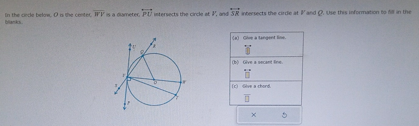 In the circle below, O is the center, overline WV is a diameter, overleftrightarrow PU intersects the circle at V, and overleftrightarrow SR intersects the circle at V and Q. Use this information to fill in the 
blanks. 
(a) Give a tangent line. 
(b) Give a secant line. 
(c) Give a chord.
overline □ 
×