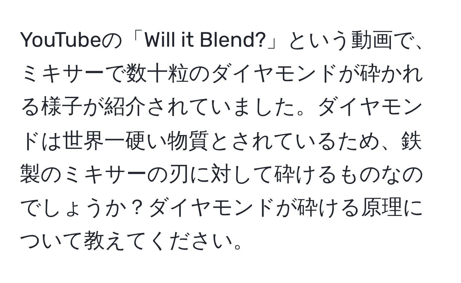 YouTubeの「Will it Blend?」という動画で、ミキサーで数十粒のダイヤモンドが砕かれる様子が紹介されていました。ダイヤモンドは世界一硬い物質とされているため、鉄製のミキサーの刃に対して砕けるものなのでしょうか？ダイヤモンドが砕ける原理について教えてください。