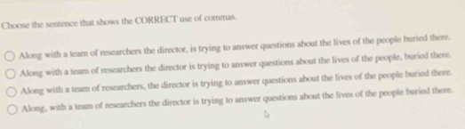 Choose the sentence that shows the CORRECT use of commas.
Along with a team of researchers the director, is trying to answer questions about the lives of the people buried there.
Along with a team of researchers the director is trying to answer questions about the lives of the people, buried there.
Along with a team of researchers, the director is trying to answer questions about the lives of the people buried there.
Along, with a team of researchers the director is trying to answer questions about the lives of the people buried there.