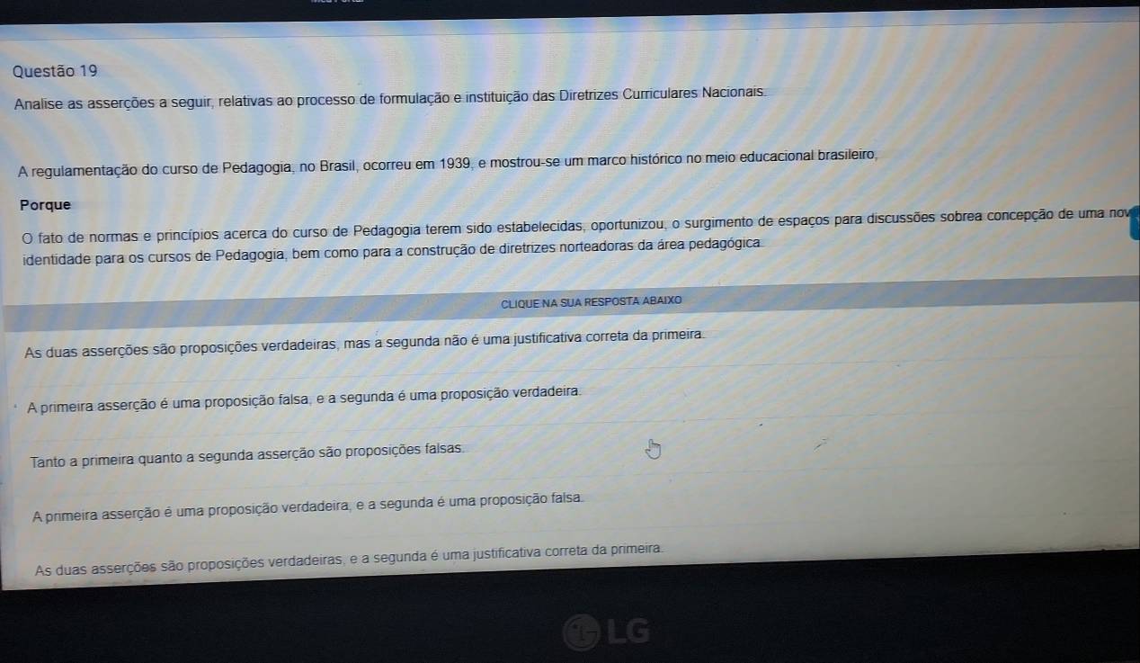 Analise as asserções a seguir, relativas ao processo de formulação e instituição das Diretrizes Curriculares Nacionais
A regulamentação do curso de Pedagogia, no Brasil, ocorreu em 1939, e mostrou-se um marco histórico no meio educacional brasileiro,
Porque
O fato de normas e princípios acerca do curso de Pedagogia terem sido estabelecidas, oportunizou, o surgimento de espaços para discussões sobrea concepção de uma nov
identidade para os cursos de Pedagogia, bem como para a construção de diretrizes norteadoras da área pedagógica
CLIQUE NA SUA RESPOSTA ABAIXO
As duas asserções são proposições verdadeiras, mas a segunda não é uma justificativa correta da primeira
A primeira asserção é uma proposição falsa, e a segunda é uma proposição verdadeira.
Tanto a primeira quanto a segunda asserção são proposições falsas
A primeira asserção é uma proposição verdadeira, e a segunda é uma proposição falsa
As duas asserções são proposições verdadeiras, e a segunda é uma justificativa correta da primeira.