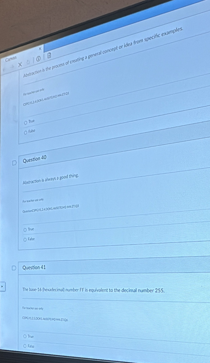 bstraction is the process of creating a general concept or idea from specific example.
Carvas
For teacher use only
CSPGY12.4.DOK1.465070.M2-M4 ET Q1
True
False
Question 40
Abstraction is always a good thing.
For teacher use only
QuestionCSPGY1.2.4.DOK1.465070.M2-M4.ET.Q3
○ True
( False
Question 41
The base-16 (hexadecimal) number FF is equivalent to the decimal number 255.
For teacher use only
CSPG.Y1.2.5.DOK1.465070.M2-M4.ETQ6
True
False