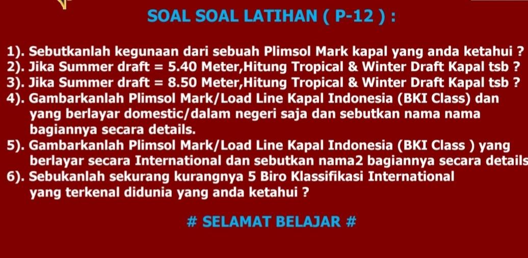 SOAL SOAL LATIHAN ( P-12 ) : 
1). Sebutkanlah kegunaan dari sebuah Plimsol Mark kapal yang anda ketahui ? 
2). Jika Summer draft = 5.40 Meter,Hitung Tropical & Winter Draft Kapal tsb ? 
3). Jika Summer draft = 8.50 Meter,Hitung Tropical & Winter Draft Kapal tsb ? 
4). Gambarkanlah Plimsol Mark/Load Line Kapal Indonesia (BKI Class) dan 
yang berlayar domestic/dalam negeri saja dan sebutkan nama nama 
bagiannya secara details. 
5). Gambarkanlah Plimsol Mark/Load Line Kapal Indonesia (BKI Class ) yang 
berlayar secara International dan sebutkan nama2 bagiannya secara details 
6). Sebukanlah sekurang kurangnya 5 Biro Klassifikasi International 
yang terkenal didunia yang anda ketahui ? 
# SELAMAT BELAJAR #