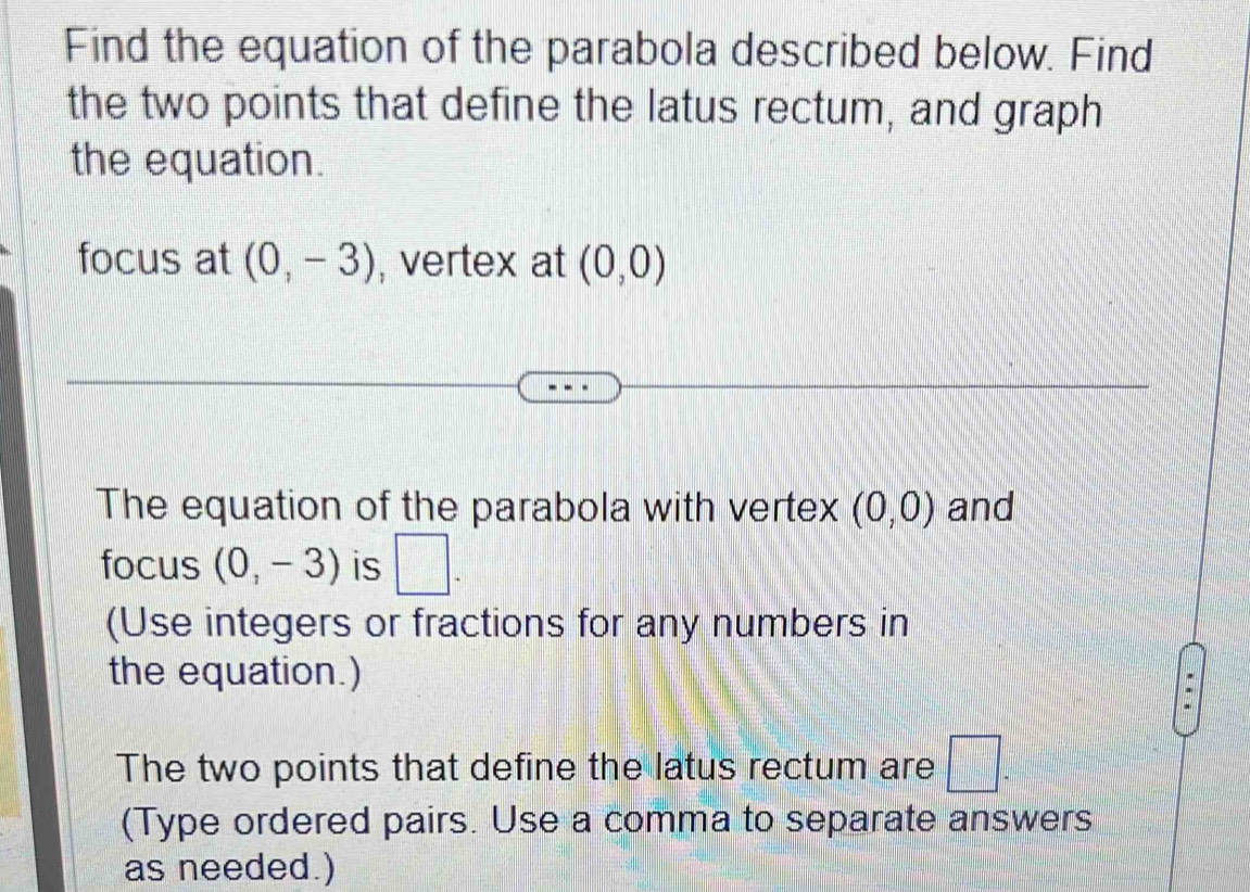 Find the equation of the parabola described below. Find 
the two points that define the latus rectum, and graph 
the equation. 
focus at (0,-3) , vertex at (0,0)
The equation of the parabola with vertex (0,0) and 
focus (0,-3) is □. 
(Use integers or fractions for any numbers in 
the equation.) 
The two points that define the latus rectum are □. 
(Type ordered pairs. Use a comma to separate answers 
as needed.)