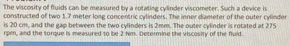 The viscosity of fluids can be measured by a rotating cylinder viscometer. Such a device is 
constructed of two 1.7 meter long concentric cylinders. The inner diameter of the outer cylinder 
is 20 cm, and the gap between the two cylinders is 2mm. The outer cylinder is rotated at 275
rpm, and the torque is measured to be 2 Nm. Determine the viscosity of the fluld.