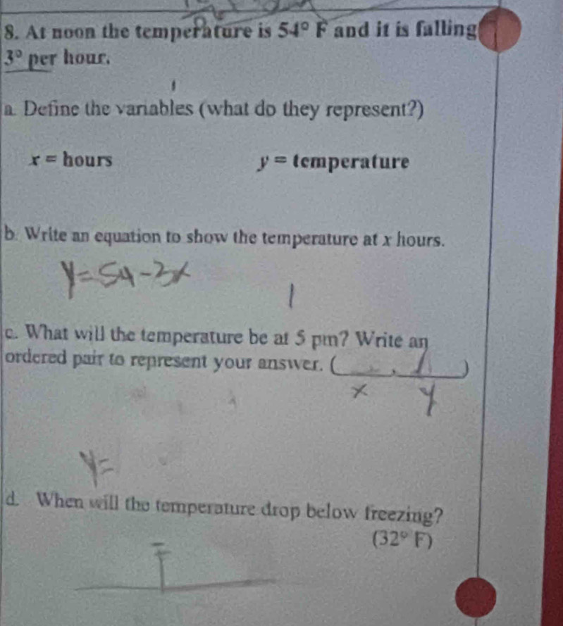 At noon the temperature is 54°F and it is falling
3° per hour. 
a Define the variables (what do they represent?)
x= hours y= temperature 
b. Write an equation to show the temperature at x hours. 
c. What will the temperature be at 5 pm? Write an 
ordered pair to represent your answer. (_ 
* 
7- . 
d. When will the temperature drop below freezing?
(32°F)