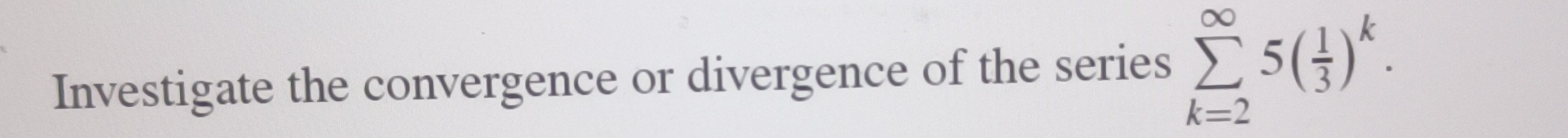 Investigate the convergence or divergence of the series sumlimits _(k=2)^(∈fty)5( 1/3 )^k.