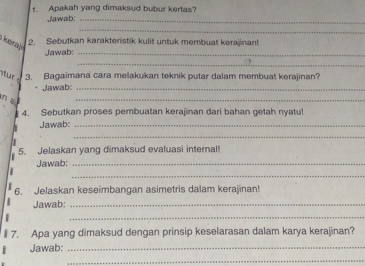 Apakah yang dimaksud bubur kertas? 
Jawab:_ 
_ 
eraji 
2. Sebutkan karakteristik kulit untuk membuat kerajinan! 
Jawab:_ 
_ 
ur 3. Bagaimana cara melakukan teknik putar dalam membuat kerajinan? 
Jawab:_ 
n a 
_ 
E 4. Sebutkan proses pembuatan kerajinan dari bahan getah nyatu! 
Jawab:_ 
: 
_ 
5. Jelaskan yang dimaksud evaluasi internal! 
Jawab:_ 
_ 
B 
1 6. Jelaskan keseimbangan asimetris dalam kerajinan! 
: Jawab:_ 
_ 
§ 7. Apa yang dimaksud dengan prinsip keselarasan dalam karya kerajinan? 
Jawab:_ 
_