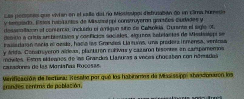 Las personas que vivian en el valle del río Mississippi disfrutaban de un clima humedo 
y tempiado. Estes habitantes de Mississippi construyeron grandos ciudades y 
desarrollaron el comercio, incluido el antiguo sitio de Cahokía. Durante el siglo IX. 
debido a crisis ambientales y conflictos sociales, algunos habitantes de Mississippi se 
trasiataron hacía el oeste, hacía las Grandes Llanuras, una pradera inmensa, ventosa 
y árida. Construyeron aldeas, plantaron cultivos y cazaron bisontes en campamentos 
móviles. Estos aldeanos de las Grandes Llanuras a veces chocaban con nómadas 
cazadores de las Montañas Rocosas. 
Verificación de fectura: Resalte por qué los habitantes de Mississippi abandonaron los 
grandes centros de población.