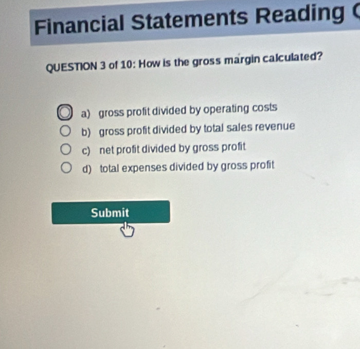 Financial Statements Reading
QUESTION 3 of 10: How is the gross margin calculated?
a) gross profit divided by operating costs
b) gross profit divided by total sales revenue
c) net profit divided by gross profit
d) total expenses divided by gross profit
Submit