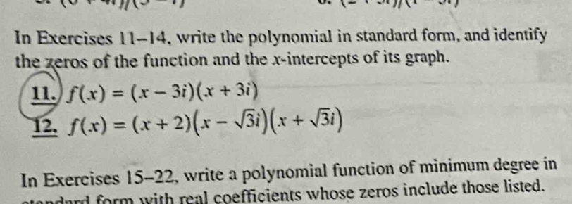 In Exercises 11-14, write the polynomial in standard form, and identify
the zeros of the function and the x-intercepts of its graph.
11. f(x)=(x-3i)(x+3i)
12. f(x)=(x+2)(x-sqrt(3)i)(x+sqrt(3)i)
In Exercises 15-22, write a polynomial function of minimum degree in
dard form with real coefficients whose zeros include those listed.