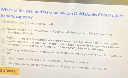 Which of the year end tasks below can QuickBooks Core Product
Experts support?
Select all that apply, then select Submit.
Provide advice on how customers should handle bonuses and fringe benefits in
QuickBooks Payroll.
Refer customers to the appropriate support resources (e.g., share help content, warm
transfer out-of-scope issues to the appropriate Expert team) for all inquiries about Year
End processes and required forms (i.e., 1099, W2/W3, 940, 941, 944, etc.).
IRS.
Answer questions from customers about whether or not they need to file a form with the
Help customers with year-end reconciliation "how to" questions.
Help Accountants with the 'Prep for Taxes' ProConnect integration with QBOA.
SUBMIT .