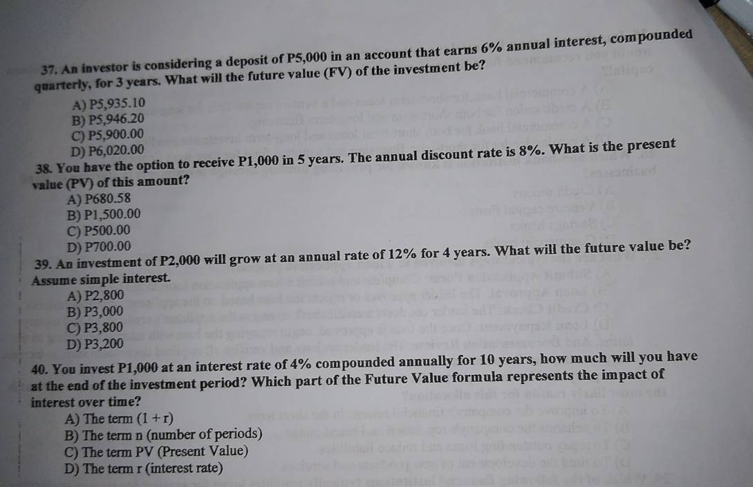 An investor is considering a deposit of P5,000 in an account that earns 6% annual interest, compounded
quarterly, for 3 years. What will the future value (FV) of the investment be?
A) P5,935.10
B) P5,946.20
C) P5,900.00
D) P6,020.00
38. You have the option to receive P1,000 in 5 years. The annual discount rate is 8%. What is the present
value (PV) of this amount?
A) P680.58
B) P1,500.00
C) P500.00
D) P700.00
39. An investment of P2,000 will grow at an annual rate of 12% for 4 years. What will the future value be?
Assume simple interest.
A) P2,800
B) P3,000
C) P3,800
D) P3,200
40. You invest P1,000 at an interest rate of 4% compounded annually for 10 years, how much will you have
at the end of the investment period? Which part of the Future Value formula represents the impact of
interest over time?
A) The term (1+r)
B) The term n (number of periods)
C) The term PV (Present Value)
D) The term r (interest rate)