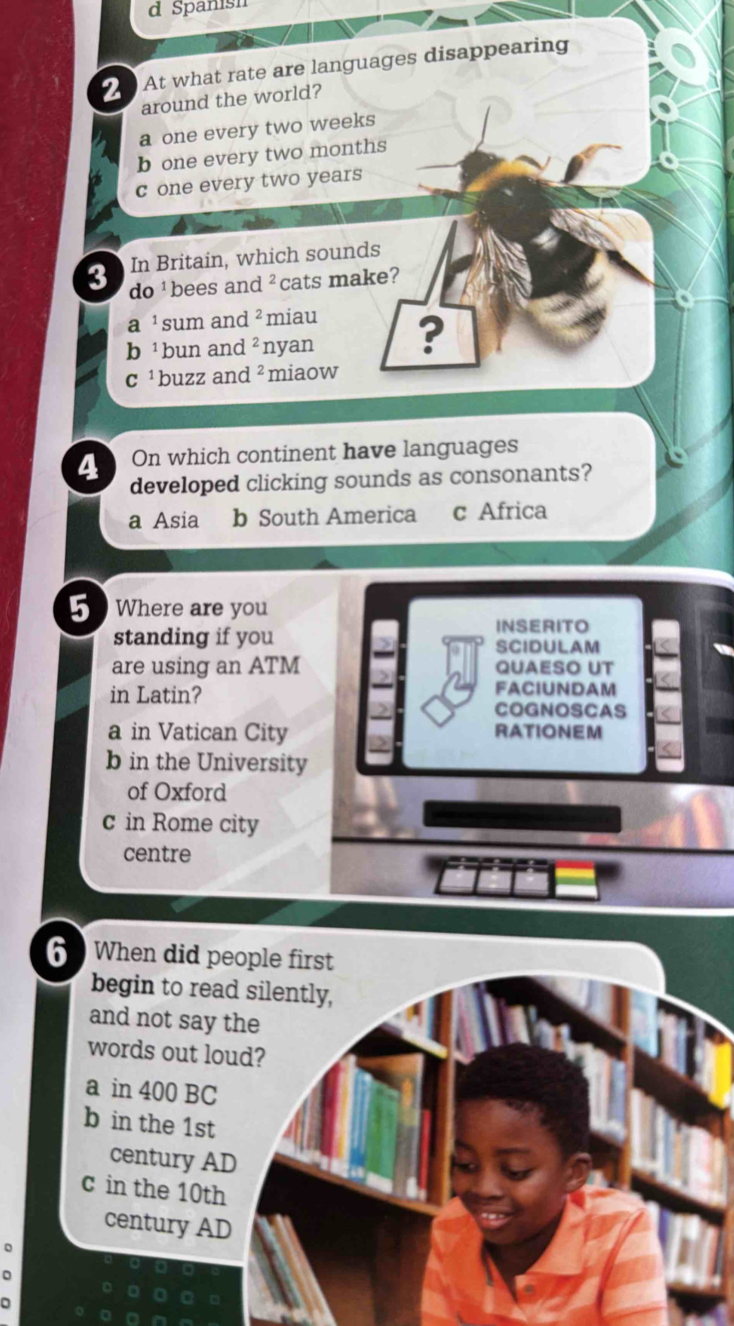 Spanish
2 At what rate are languages disappearing
around the world?
a one every two weeks
b one every two months
c one every two years
In Britain, which sounds
3 do bees and z cats make?
a 'sum and z miau
b ¹bun and^2 nyan
?
c ² buzz and ² miaow
4 On which continent have languages
developed clicking sounds as consonants?
a Asia b South America c Africa
5 Where are you
standing if you
INSERITO
SCIDULAM
are using an ATM QUAESO UT
in Latin?
FACIUNDAM
COGNOSCAS
a in Vatican City RATIONEM
b in the University
of Oxford
c in Rome city
centre
6 When did p
begin to rea
and not say 
words out lo
a in 400 BC
b in the 1st
century A
c in the 10th
century AD
D