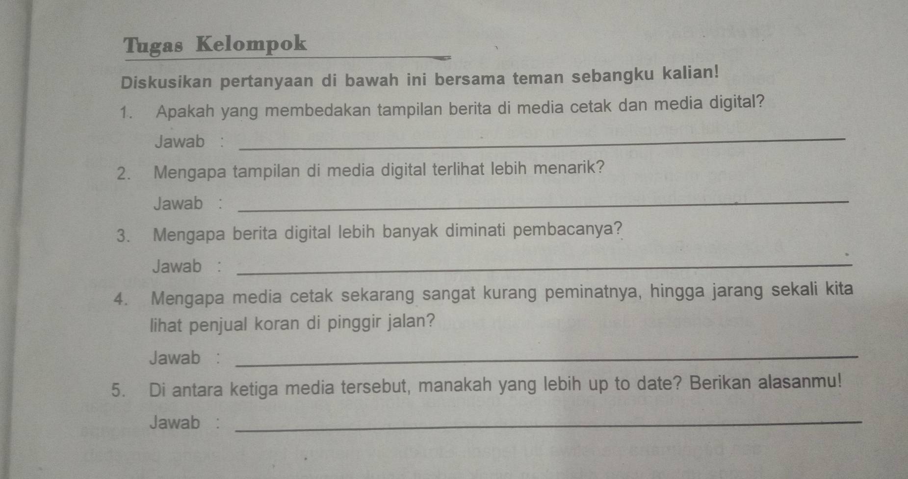 Tugas Kelompok 
Diskusikan pertanyaan di bawah ini bersama teman sebangku kalian! 
1. Apakah yang membedakan tampilan berita di media cetak dan media digital? 
Jawab : 
_ 
2. Mengapa tampilan di media digital terlihat lebih menarik? 
Jawab : 
_ 
3. Mengapa berita digital lebih banyak diminati pembacanya? 
Jawab :_ 
4. Mengapa media cetak sekarang sangat kurang peminatnya, hingga jarang sekali kita 
lihat penjual koran di pinggir jalan? 
Jawab :_ 
5. Di antara ketiga media tersebut, manakah yang lebih up to date? Berikan alasanmu! 
Jawab₹:_