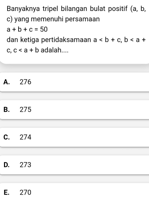 Banyaknya tripel bilangan bulat positif (a, b,
c) yang memenuhi persamaan
a+b+c=50
dan ketiga pertidaksamaan a, b
C. c adalah....
A. 276
B. 275
C. 274
D. 273
E. 270