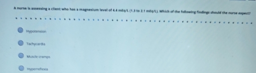 A nurse is assessing a client who has a magnesium level of 4.4 mEq/L (1.3 to 2.1 mEq/L). Which of the following findings should the nurse expect?
Hypotension
Tachycardia
Muscle cramps
Hyperreflexia