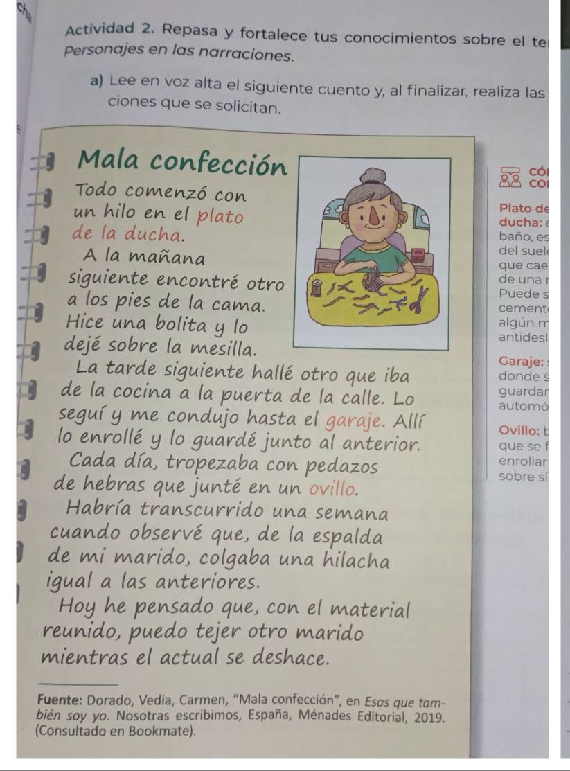 Actividad 2. Repasa y fortalece tus conocimientos sobre el te 
Personajes en las narraciones. 
a) Lee en voz alta el siguiente cuento y, al finalizar, realiza las 
ciones que se solicitan. 
Mala confección 
có 
COl 
Todo comenzó con 
Plato de 
un hilo en el platoducha: é 
de la ducha.baño, es 
del suel 
A la mañanaque cae 
siguiente encontré otro 
de una r 
Puede s 
a los pies de la cama.cement 
Hice una bolita y loalgún m 
antidesl 
dejé sobre la mesilla. 
Garaje: 
La tarde siguiente hallé otro que iba donde s 
de la cocina a la puerta de la calle. Lo guardar 
automó 
seguí y me condujo hasta el garaje. Allí 
Ovillo: b 
lo enrollé y lo guardé junto al anterior. que se f 
enrollar 
Cada día, tropezaba con pedazos sobre sí 
de hebras que junté en un ovillo. 
Habría transcurrido una semana 
cuando observé que, de la espalda 
de mi marido, colgaba una hilacha 
igual a las anteriores. 
Hoy he pensado que, con el material 
reunido, puedo tejer otro marido 
mientras el actual se deshace. 
Fuente: Dorado, Vedia, Carmen, “Mala confección”, en Esas que tam- 
bién soy yo. Nosotras escribimos, España, Ménades Editorial, 2019. 
(Consultado en Bookmate).