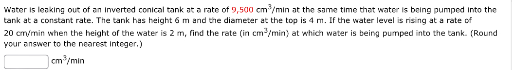 Water is leaking out of an inverted conical tank at a rate of 9,500cm^3/min at the same time that water is being pumped into the 
tank at a constant rate. The tank has height 6 m and the diameter at the top is 4 m. If the water level is rising at a rate of
20 cm/min when the height of the water is 2 m, find the rate (in cm^3/min) at which water is being pumped into the tank. (Round 
your answer to the nearest integer.)
□ cm^3/min