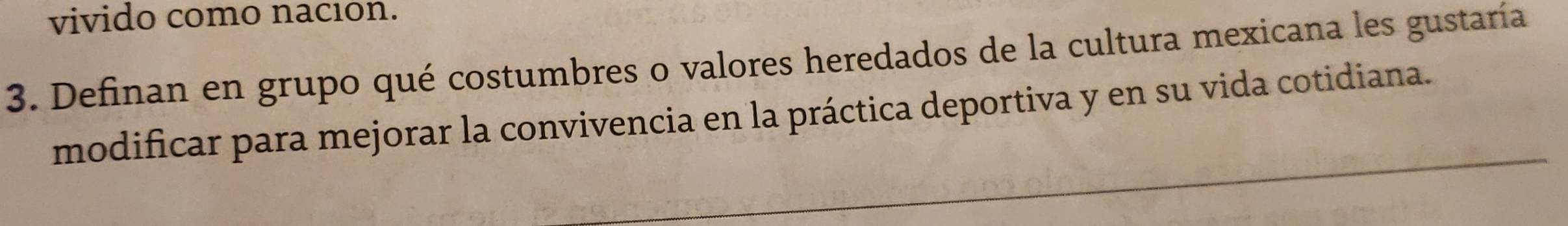 vivido como nación. 
3. Definan en grupo qué costumbres o valores heredados de la cultura mexicana les gustaría 
modificar para mejorar la convivencia en la práctica deportiva y en su vida cotidiana.