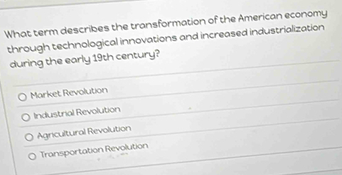 What term describes the transformation of the American economy
through technological innovations and increased industrialization
during the early 19th century?
Market Revolution
Industrial Revolution
Agricultural Revolution
Transportation Revolution