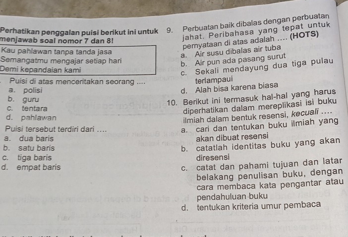 Perhatikan penggalan puisi berikut ini untuk 9. Perbuatan baik dibalas dengan perbuatan
menjawab soal nomor 7 dan 8!
jahat. Peribahasa yang tepat untuk
pernyataan di atas adalah .... (HOTS)
Kau pahlawan tanpa tanda jasa
a. Air susu dibalas air tuba
Semangatmu mengajar setiap hari
b. Air pun ada pasang surut
Demi kepandaian kami
c. Sekali mendayung dua tiga pulau
Puisi di atas menceritakan seorang .... terlampaui
a. polisi
d. Alah bisa karena biasa
b. guru
10. Berikut ini termasuk hal-hal yang harus
c. tentara
diperhatikan dalam mereplikasi isi buku
d. pahlawan
ilmiah dalam bentuk resensi, kecuali ....
Puisi tersebut terdiri dari ....
a. cari dan tentukan buku ilmiah yang
a. dua baris akan dibuat resensi
b. satu baris
b. catatlah identitas buku yang akan
c. tiga baris diresensi
d. empat baris
c. catat dan pahami tujuan dan latar
belakang penulisan buku, dengan
cara membaca kata pengantar atau
pendahuluan buku
d. tentukan kriteria umur pembaca