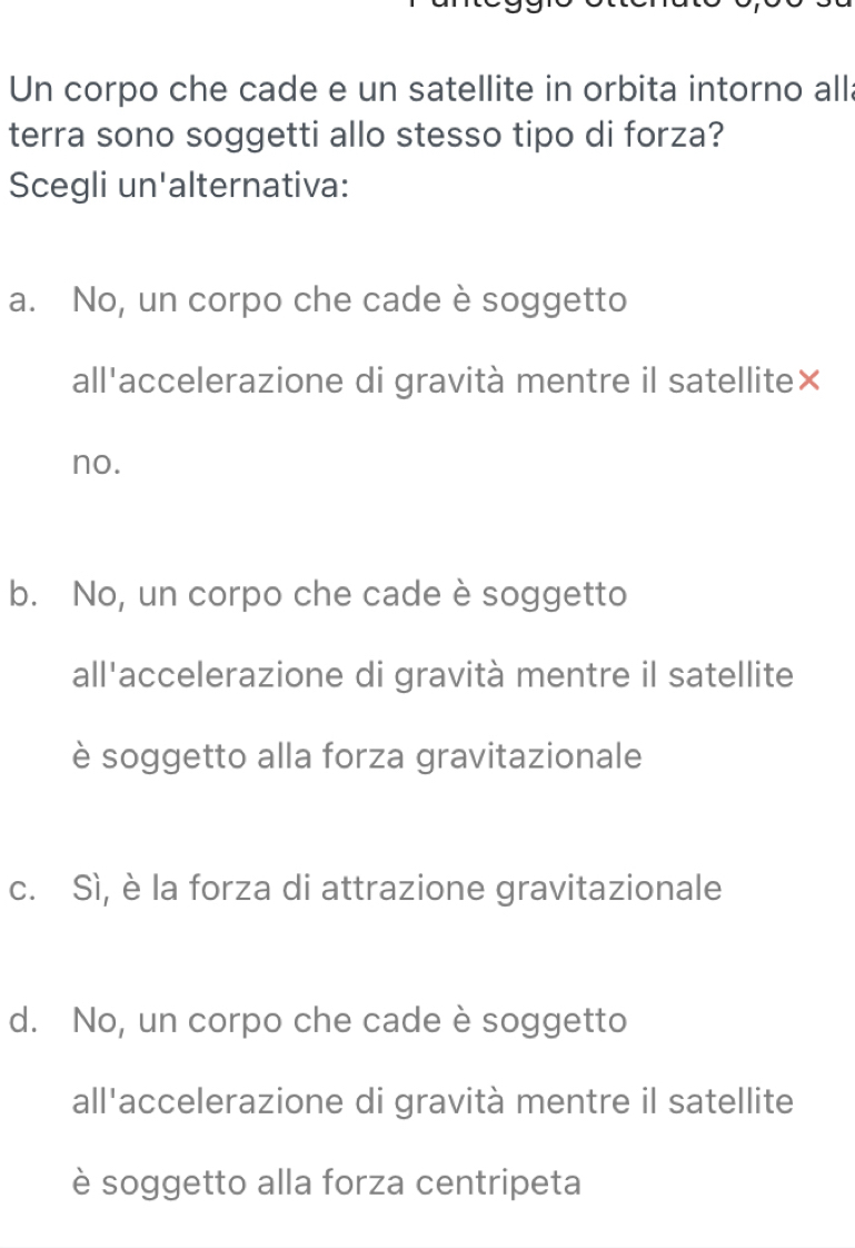 Un corpo che cade e un satellite in orbita intorno alla
terra sono soggetti allo stesso tipo di forza?
Scegli un'alternativa:
a. No, un corpo che cade è soggetto
all'accelerazione di gravità mentre il satellite×
no.
b. No, un corpo che cade è soggetto
all'accelerazione di gravità mentre il satellite
è soggetto alla forza gravitazionale
c. Sì, è la forza di attrazione gravitazionale
d. No, un corpo che cade è soggetto
all'accelerazione di gravità mentre il satellite
è soggetto alla forza centripeta