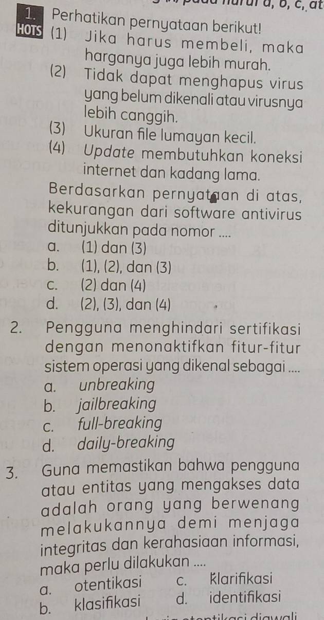 Perhatikan pernyataan berikut!
HOIS (1) Jika harus membeli, maka
harganya juga lebih murah.
(2) Tidak dapat menghapus virus
yang belum dikenali atau virusnya
lebih canggih.
(3) Ukuran file lumayan kecil.
(4) Update membutuhkan koneksi
internet dan kadang lama.
Berdasarkan pernyataan di atas,
kekurangan dari software antivirus
ditunjukkan pada nomor ....
a. (1) dan (3)
b. (1), (2), dan (3)
c. (2) dan (4)
d. (2), (3), dan (4)
2. Pengguna menghindari sertifikasi
dengan menonaktifkan fitur-fitur
sistem operasi yang dikenal sebagai ....
a. unbreaking
b. jailbreaking
c. full-breaking
d. daily-breaking
3. Guna memastikan bahwa pengguna
atau entitas yang mengakses data 
adalah orang yang berwenang
melakukannya demi menjaga
integritas dan kerahasiaan informasi,
maka perlu dilakukan ....
a. otentikasi c. Klarifikasi
b. klasifikasi d. identifikasi
stik asi diawali