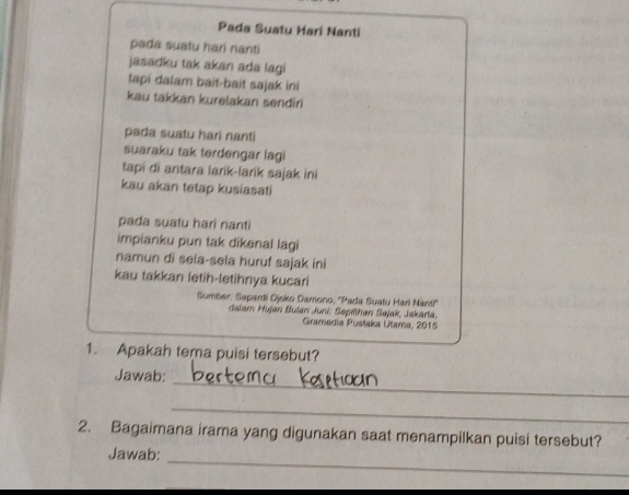 Pada Suatu Hari Nanti 
pada suatu hari nanti 
jasadku tak akan ada lagi 
tapi dalam bait-bait sajak ini 
kau takkan kurelakan sendiri 
pada suatu hari nanti 
suaraku tak terdengar lagi 
tapi di antara larik-larik sajak ini 
kau akan tetap kusiasati 
pada suatu hari nanti 
impianku pun tak dikenal lagi 
namun di sela-sela huruf sajak ini 
kau takkan letih-letihnya kucari 
Sumber: Sapardi Djsko Damono, ''Pada Suatu Hari Nanti'' 
dalam Hujan Bulan Juni: Sepilihan Sajak, Jakarta, 
Gramedia Pustaka Utama, 2015 
1. Apakah tema puisi tersebut? 
_ 
Jawab: 
_ 
2. Bagaimana irama yang digunakan saat menampilkan puisi tersebut? 
_ 
Jawab: