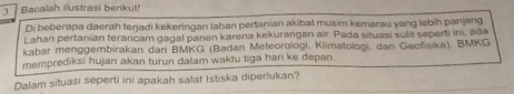 Bacalah illustrasi berikut! 
Di beberapa daerah terjadi kekeringan lahan pertanian akibat musim kemarau yang lebih panjang 
Lahan pertanian terancam gagal panen karena kekurangan air. Pada situasi sulit seperti ini, ada 
kabar menggembirakan dani BMKG (Badan Meteorologi, Klimatologi, dan Geofisika). BMKG 
memprediksi hujan akan turun dalam waktu tiga hari ke depan 
Dalam situasi seperti ini apakah salat Istiska diperlukan?