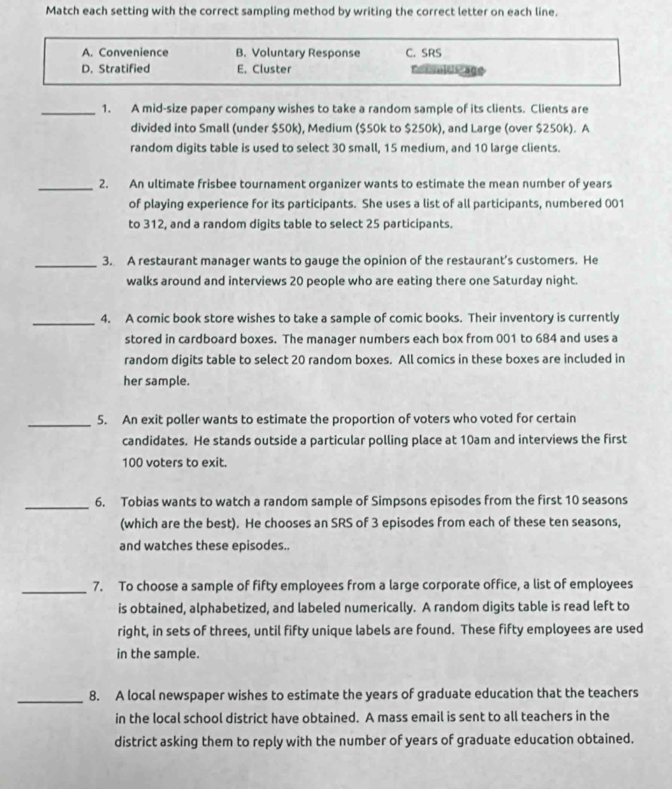 Match each setting with the correct sampling method by writing the correct letter on each line.
A. Convenience B. Voluntary Response C. SRS
D. Stratified E. Cluster Ratinltis age
_1. A mid-size paper company wishes to take a random sample of its clients. Clients are
divided into Small (under $50k), Medium ($50k to $250k), and Large (over $250k). A
random digits table is used to select 30 small, 15 medium, and 10 large clients.
_2. An ultimate frisbee tournament organizer wants to estimate the mean number of years
of playing experience for its participants. She uses a list of all participants, numbered 001
to 312, and a random digits table to select 25 participants.
_3. A restaurant manager wants to gauge the opinion of the restaurant’s customers. He
walks around and interviews 20 people who are eating there one Saturday night.
_4. A comic book store wishes to take a sample of comic books. Their inventory is currently
stored in cardboard boxes. The manager numbers each box from 001 to 684 and uses a
random digits table to select 20 random boxes. All comics in these boxes are included in
her sample.
_5. An exit poller wants to estimate the proportion of voters who voted for certain
candidates. He stands outside a particular polling place at 10am and interviews the first
100 voters to exit.
_6. Tobias wants to watch a random sample of Simpsons episodes from the first 10 seasons
(which are the best). He chooses an SRS of 3 episodes from each of these ten seasons,
and watches these episodes..
_7. To choose a sample of fifty employees from a large corporate office, a list of employees
is obtained, alphabetized, and labeled numerically. A random digits table is read left to
right, in sets of threes, until fifty unique labels are found. These fifty employees are used
in the sample.
_8. A local newspaper wishes to estimate the years of graduate education that the teachers
in the local school district have obtained. A mass email is sent to all teachers in the
district asking them to reply with the number of years of graduate education obtained.