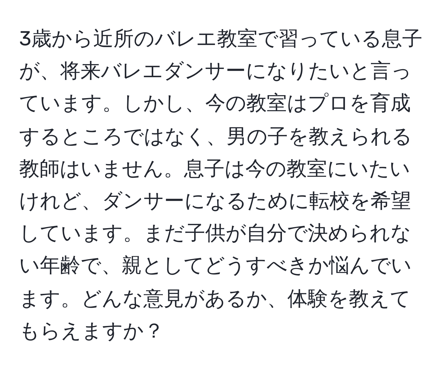 3歳から近所のバレエ教室で習っている息子が、将来バレエダンサーになりたいと言っています。しかし、今の教室はプロを育成するところではなく、男の子を教えられる教師はいません。息子は今の教室にいたいけれど、ダンサーになるために転校を希望しています。まだ子供が自分で決められない年齢で、親としてどうすべきか悩んでいます。どんな意見があるか、体験を教えてもらえますか？