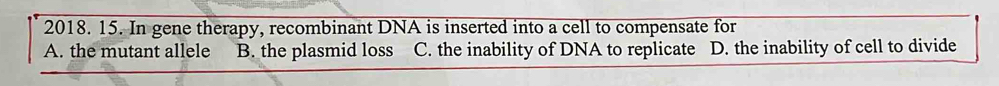 In gene therapy, recombinant DNA is inserted into a cell to compensate for
A. the mutant allele B. the plasmid loss C. the inability of DNA to replicate D. the inability of cell to divide