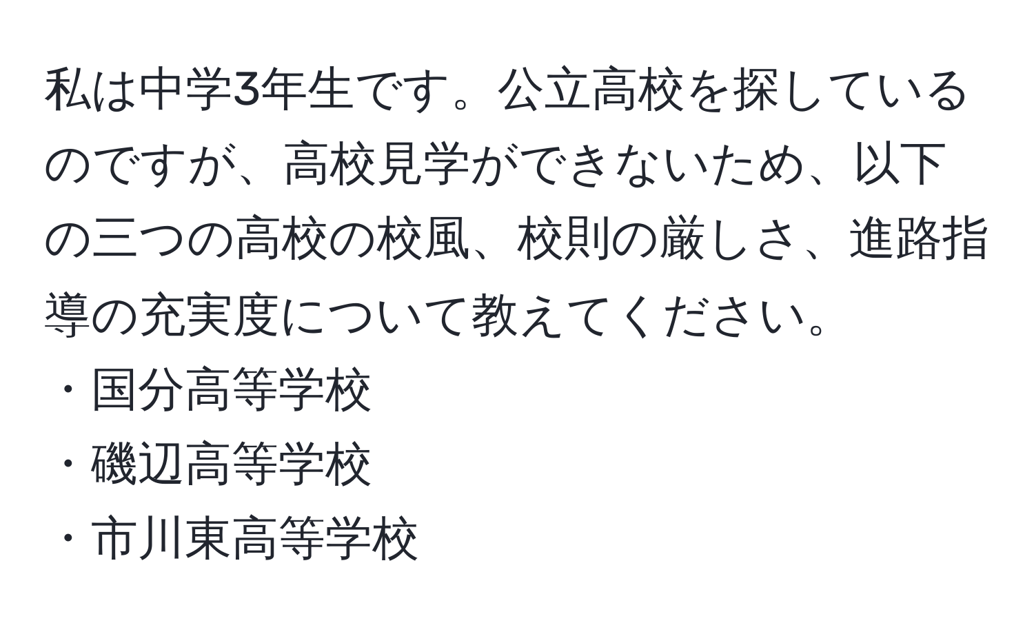 私は中学3年生です。公立高校を探しているのですが、高校見学ができないため、以下の三つの高校の校風、校則の厳しさ、進路指導の充実度について教えてください。 
・国分高等学校 
・磯辺高等学校 
・市川東高等学校