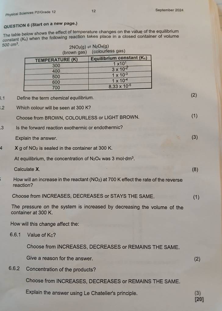 Physical Sciences P2/Grade 12
12
September 2024
QUESTION 6 (Start on a new page.)
The table below shows the effect of temperature changes on the value of the equilibrium
constant (K₂) when the following reaction takes place in a closed container of volume
500cm^3.
2NO_2(g)leftharpoons N_2O_4(g)
6.1 Define the term chemical equilibrium. (2)
.2 Which colour will be seen at 300 K?
Choose from BROWN, COLOURLESS or LIGHT BROWN. (1)
.3 Is the forward reaction exothermic or endothermic?
Explain the answer. (3)
4 X g of NO_2 is sealed in the container at 300 K.
At equilibrium, the concentration of N₂O₄ was 3mol· dm^3.
Calculate X. (8)
How will an increase in the reactant (NO₂) at 700 K effect the rate of the reverse
reaction?
Choose from INCREASES, DECREASES or STAYS THE SAME. (1)
The pressure on the system is increased by decreasing the volume of the
container at 300 K.
How will this change affect the:
6.6.1 Value of Kc?
Choose from INCREASES, DECREASES or REMAINS THE SAME.
Give a reason for the answer. (2)
6.6.2 Concentration of the products?
Choose from INCREASES, DECREASES or REMAINS THE SAME.
Explain the answer using Le Chatelier's principle. (3)
[20]