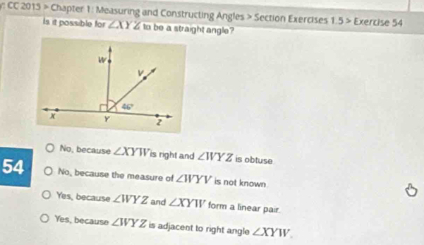 CC 2015 > Chapter 1 : Measuring and Constructing Angles > Section Exercises 1.5> Exercise 54
Is it possible for ∠ XYZ to be a straight angle?
No, because ∠ XYW is right and ∠ WYZ is obtuse
54 No, because the measure of ∠ WYV is not known
Yes, because ∠ WYZ and ∠ XYW form a linear pair.
Yes, because ∠ WYZ is adjacent to right angle ∠ XYW