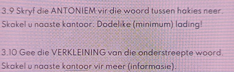 3.9 Skryf die ANTONIEM vir die woord tussen hakies neer. 
Skakel u naaste kantoor. Dodelike (minimum) lading! 
3.10 Gee die VERKLEINING van die onderstreepte woord. 
Skakel u naaste kantoor vir meer (informasie).