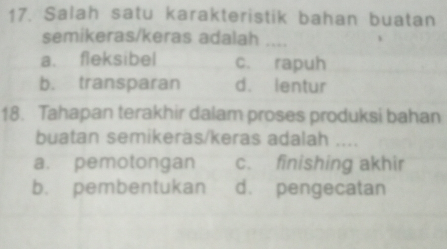 Salah satu karakteristik bahan buatan
semikeras/keras adalah ....
a. fleksibel c. rapuh
b. transparan d. lentur
18. Tahapan terakhir dalam proses produksi bahan
buatan semikeras/keras adalah ....
a. pemotongan c. finishing akhir
b. pembentukan d. pengecatan