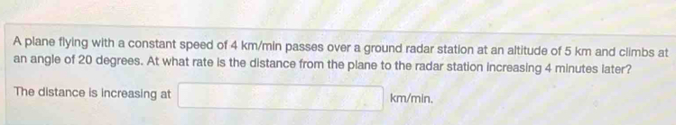 A plane flying with a constant speed of 4 km/min passes over a ground radar station at an altitude of 5 km and climbs at 
an angle of 20 degrees. At what rate is the distance from the plane to the radar station increasing 4 minutes later? 
The distance is increasing at □ km/min.