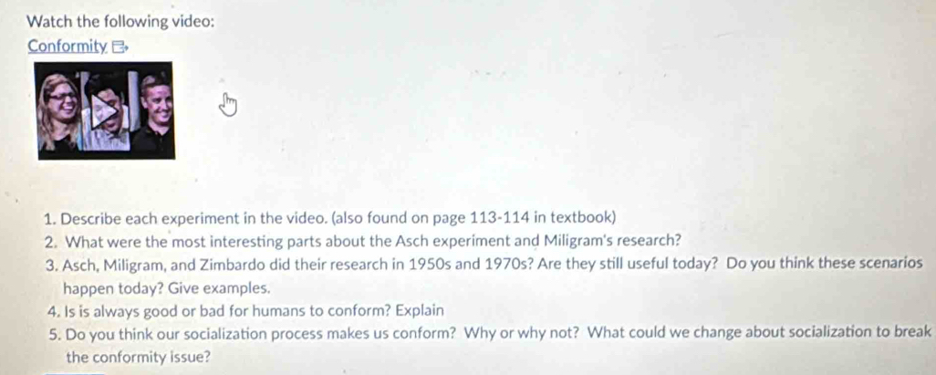 Watch the following video: 
Conformity 
1. Describe each experiment in the video. (also found on page 113-114 in textbook) 
2. What were the most interesting parts about the Asch experiment and Miligram's research? 
3. Asch, Miligram, and Zimbardo did their research in 1950s and 1970s? Are they still useful today? Do you think these scenarios 
happen today? Give examples. 
4. Is is always good or bad for humans to conform? Explain 
5. Do you think our socialization process makes us conform? Why or why not? What could we change about socialization to break 
the conformity issue?