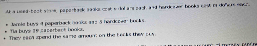 At a used-book store, paperback books cost n dollars each and hardcover books cost m dollars each. 
Jamie buys 4 paperback books and 5 hardcover books. 
Tia buys 19 paperback books. 
They each spend the same amount on the books they buy. 
mo u nt of money buy in .